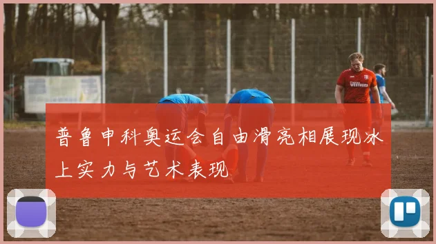 普鲁申科奥运会自由滑亮相展现冰上实力与艺术表现