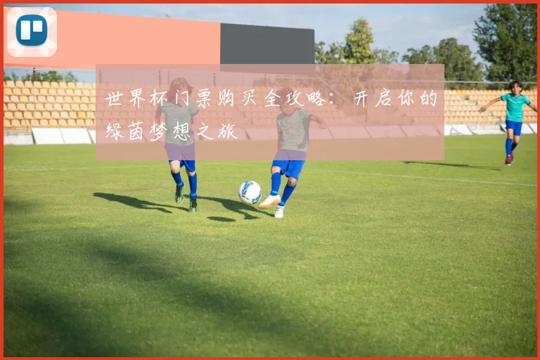 世界杯门票购买全攻略:开启你的绿茵梦想之旅