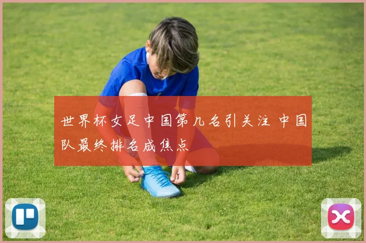 世界杯女足中国第几名引关注 中国队最终排名成焦点
