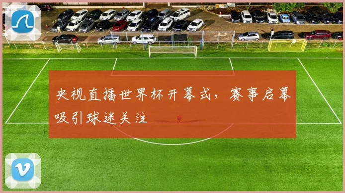 央视直播世界杯开幕式，赛事启幕吸引球迷关注