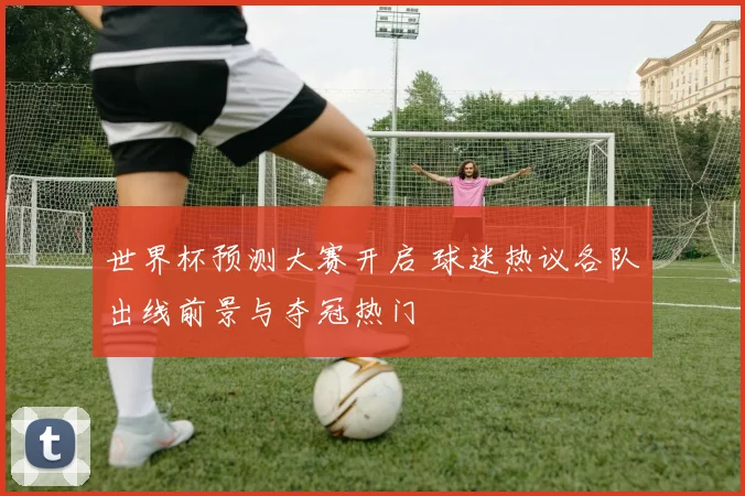 世界杯预测大赛开启 球迷热议各队出线前景与夺冠热门