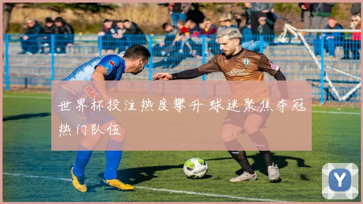 世界杯投注热度攀升 球迷聚焦夺冠热门队伍