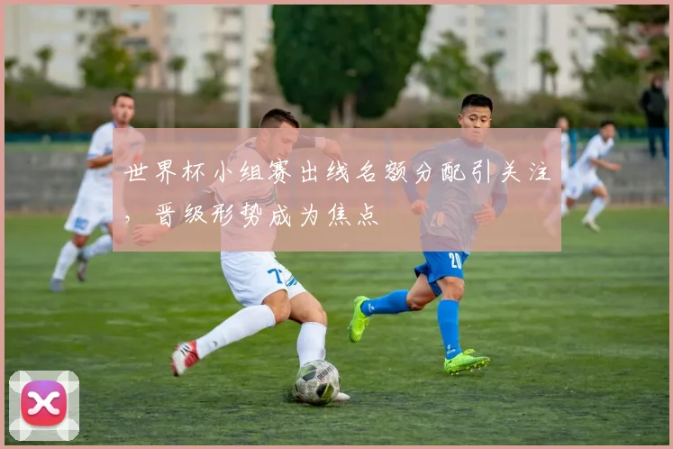 世界杯小组赛出线名额分配引关注，晋级形势成为焦点