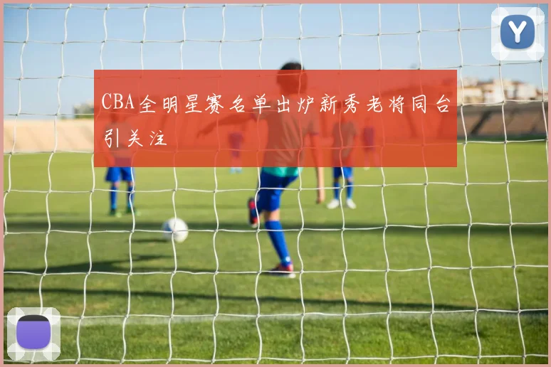 CBA全明星赛名单出炉新秀老将同台引关注