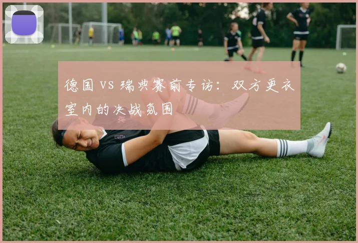 德国 vs 瑞典赛前专访：双方更衣室内的决战氛围