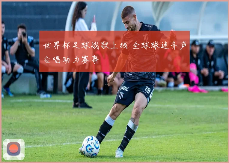 世界杯足球战歌上线 全球球迷齐声合唱助力赛事