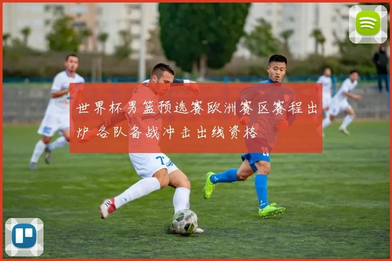 世界杯男篮预选赛欧洲赛区赛程出炉 各队备战冲击出线资格