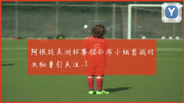 阿根廷美洲杯赛程公布小组首战对决秘鲁引关注_1