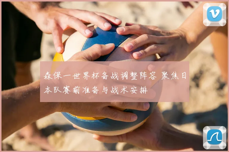 森保一世界杯备战调整阵容 聚焦日本队赛前准备与战术安排