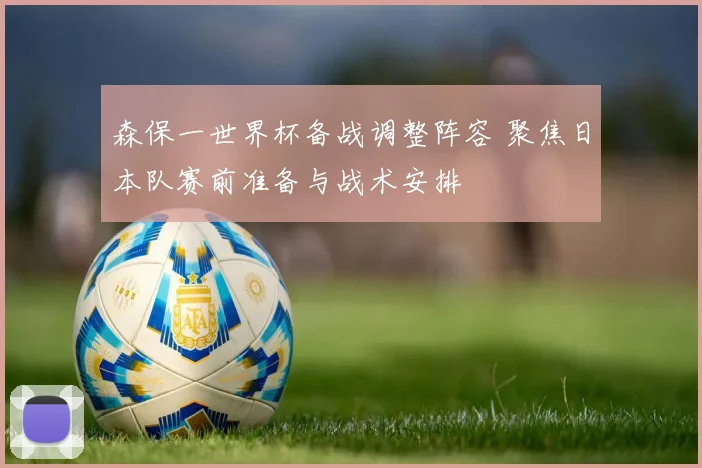 森保一世界杯备战调整阵容 聚焦日本队赛前准备与战术安排