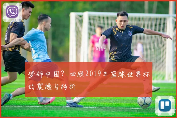梦碎中国?回顾2019年篮球世界杯的震撼与转折