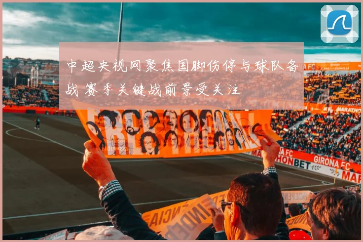 中超央视网聚焦国脚伤停与球队备战 赛季关键战前景受关注