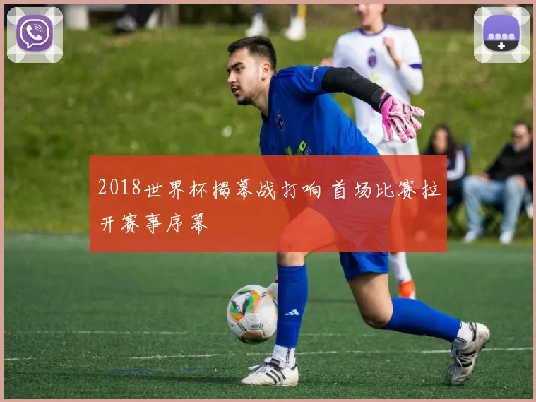 2018世界杯揭幕战打响 首场比赛拉开赛事序幕