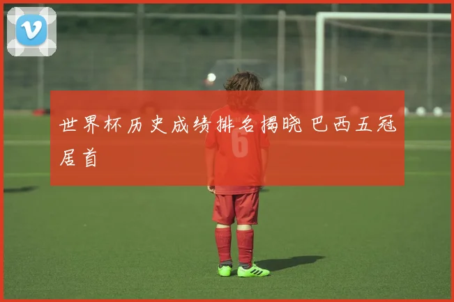 世界杯历史成绩排名揭晓 巴西五冠居首