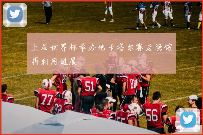 上届世界杯举办地卡塔尔赛后场馆再利用进展