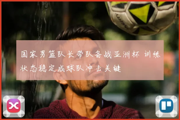 国家男篮队长带队备战亚洲杯 训练状态稳定成球队冲击关键