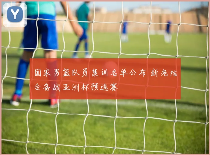 国家男篮队员集训名单公布 新老结合备战亚洲杯预选赛