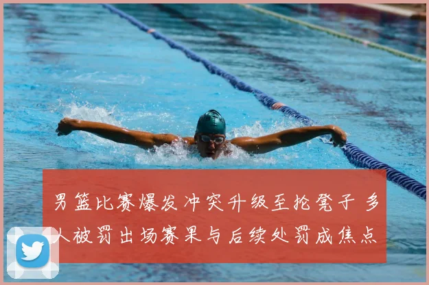 男篮比赛爆发冲突升级至抡凳子 多人被罚出场赛果与后续处罚成焦点