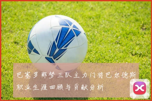 巴塞罗那梦三队主力门将巴尔德斯职业生涯回顾与贡献分析
