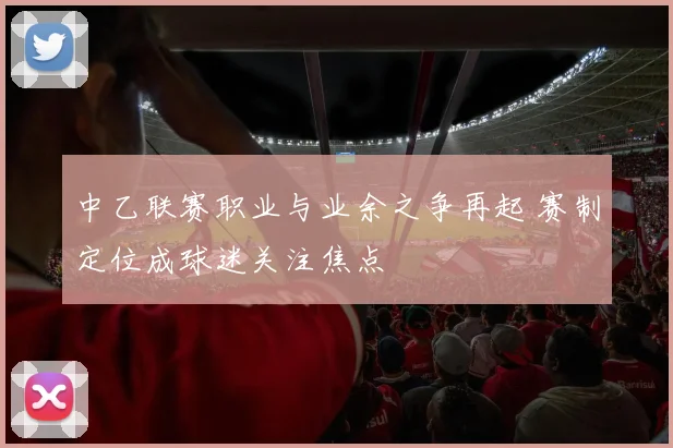 中乙联赛职业与业余之争再起 赛制定位成球迷关注焦点