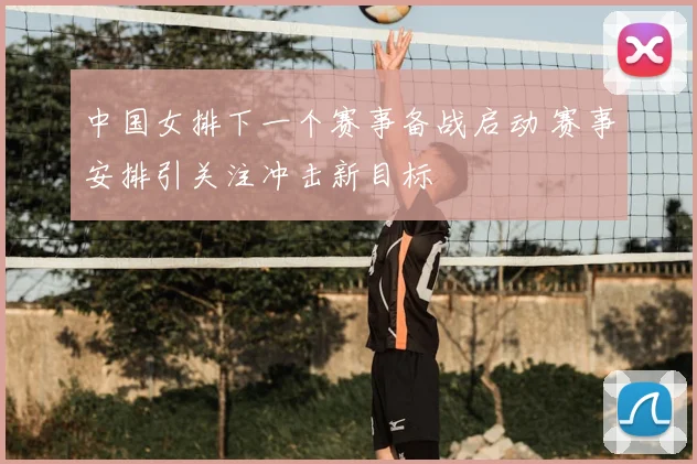 中国女排下一个赛事备战启动 赛事安排引关注冲击新目标