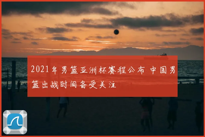 2021年男篮亚洲杯赛程公布 中国男篮出战时间备受关注