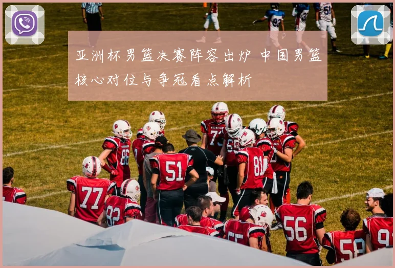 亚洲杯男篮决赛阵容出炉 中国男篮核心对位与争冠看点解析