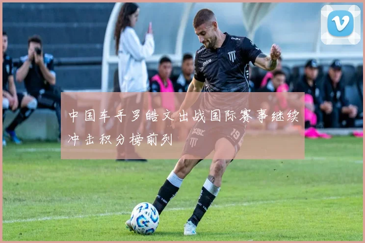 中国车手罗皓文出战国际赛事继续冲击积分榜前列