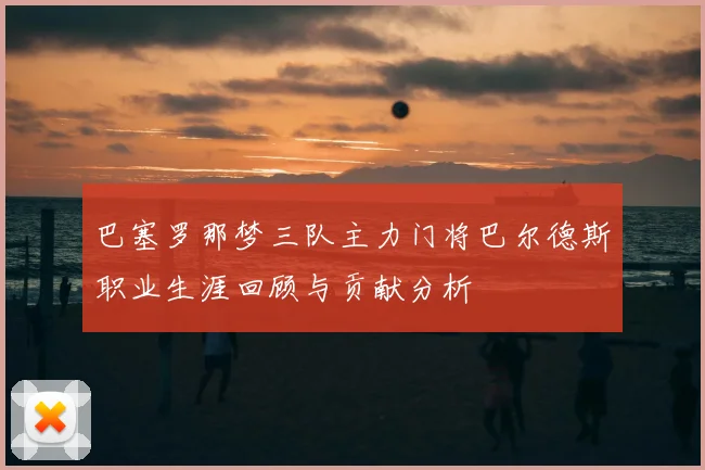 巴塞罗那梦三队主力门将巴尔德斯职业生涯回顾与贡献分析