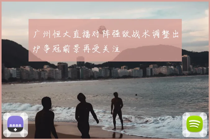 广州恒大直播对阵强敌战术调整出炉争冠前景再受关注