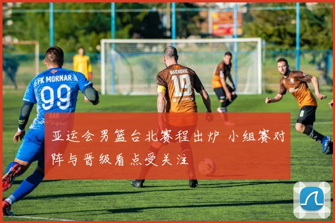 亚运会男篮台北赛程出炉 小组赛对阵与晋级看点受关注