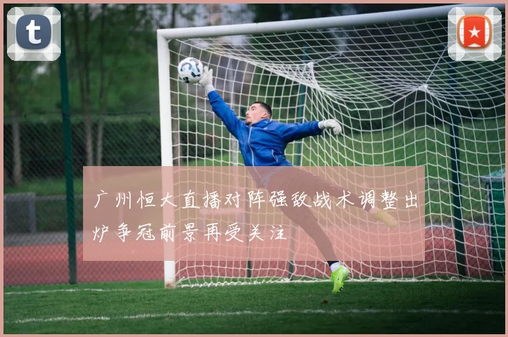 广州恒大直播对阵强敌战术调整出炉争冠前景再受关注
