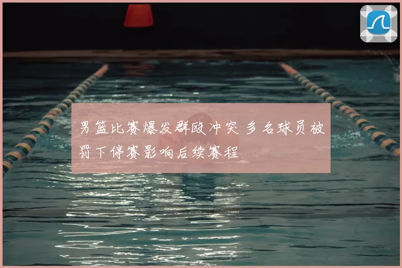 男篮比赛爆发群殴冲突 多名球员被罚下停赛影响后续赛程