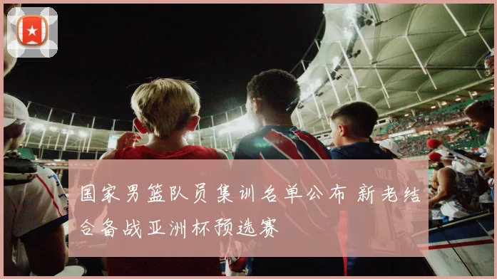 国家男篮队员集训名单公布 新老结合备战亚洲杯预选赛