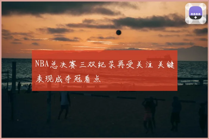 NBA总决赛三双纪录再受关注 关键表现成夺冠看点