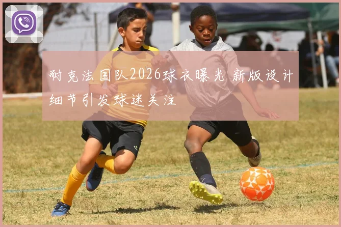耐克法国队2026球衣曝光 新版设计细节引发球迷关注