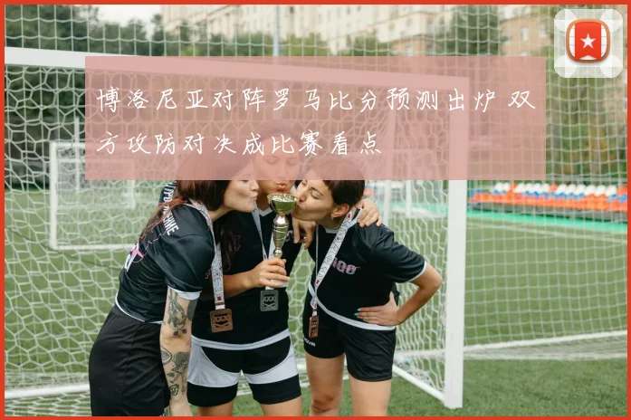 博洛尼亚对阵罗马比分预测出炉 双方攻防对决成比赛看点
