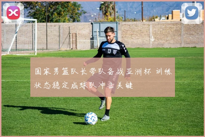 国家男篮队长带队备战亚洲杯 训练状态稳定成球队冲击关键