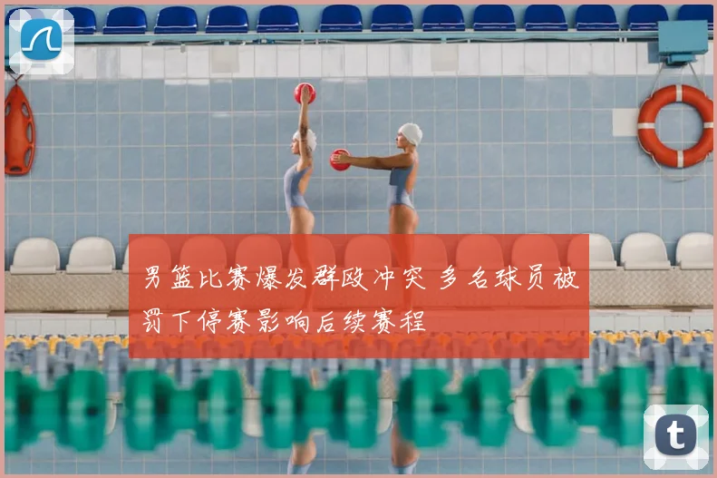 男篮比赛爆发群殴冲突 多名球员被罚下停赛影响后续赛程