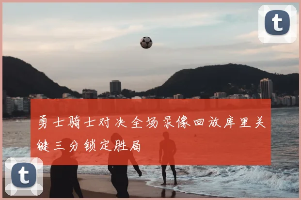 勇士骑士对决全场录像回放库里关键三分锁定胜局